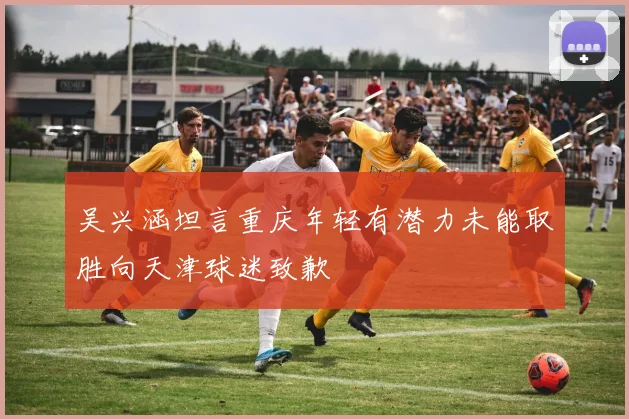 吴兴涵坦言重庆年轻有潜力未能取胜向天津球迷致歉