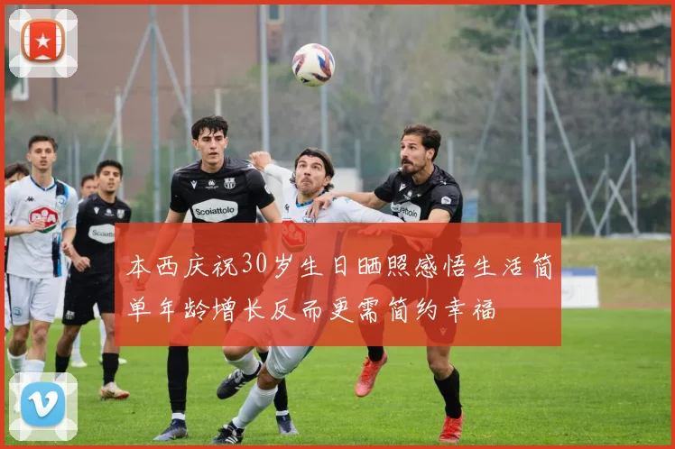 本西庆祝30岁生日晒照感悟生活简单年龄增长反而更需简约幸福