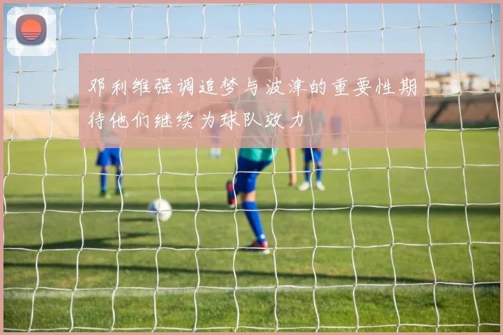 邓利维强调追梦与波津的重要性期待他们继续为球队效力