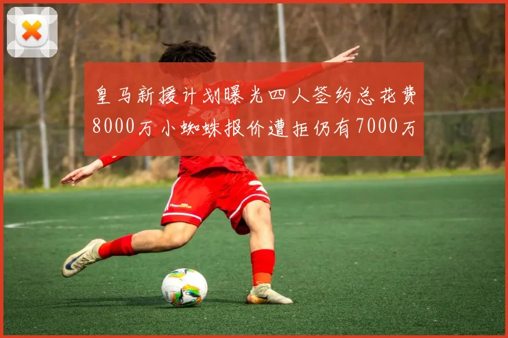 皇马新援计划曝光四人签约总花费8000万小蜘蛛报价遭拒仍有7000万预算