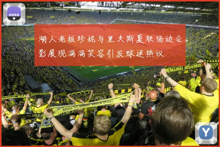 湖人老板珍妮与里夫斯夏联场边合影展现满满笑容引发球迷热议