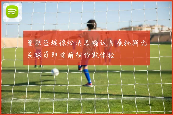 曼联签埃德松消息确认与桑托斯无关球员即将前往伦敦体检