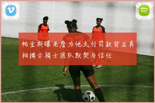 帕金斯曝老詹为他支付罚款背后真相揭示骑士团队默契与信任