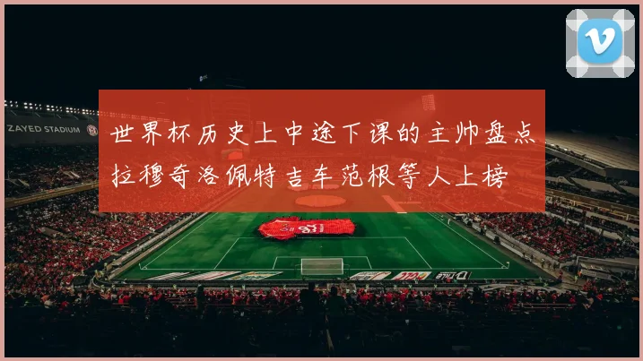 世界杯历史上中途下课的主帅盘点拉穆奇洛佩特吉车范根等人上榜