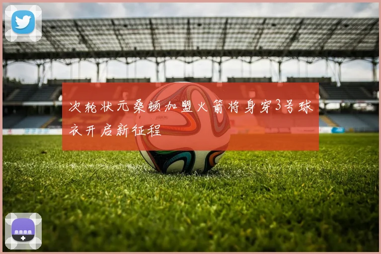 次轮状元桑顿加盟火箭将身穿3号球衣开启新征程