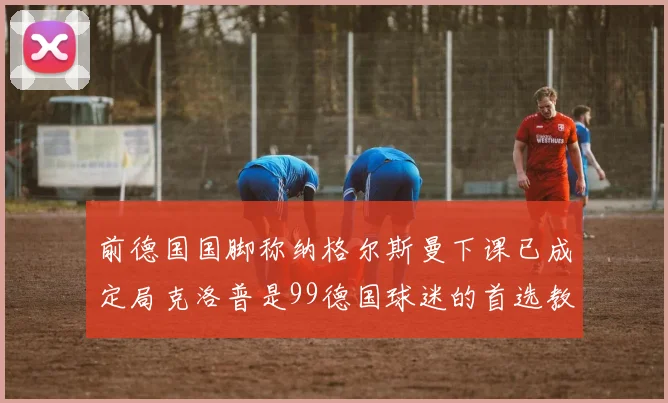 前德国国脚称纳格尔斯曼下课已成定局克洛普是99德国球迷的首选教练
