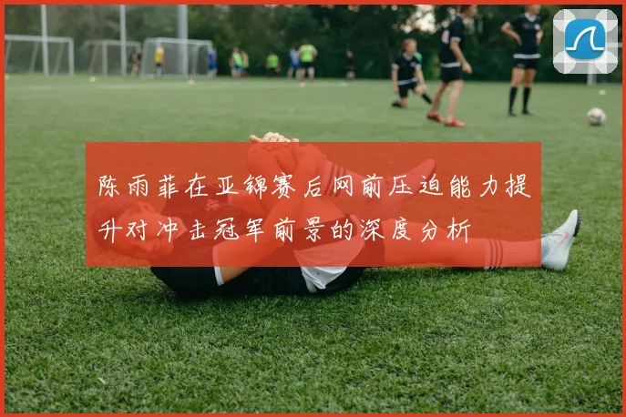 陈雨菲在亚锦赛后网前压迫能力提升对冲击冠军前景的深度分析