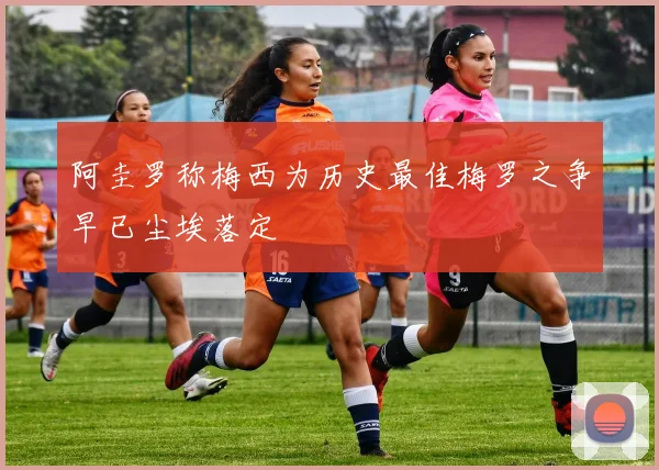 阿圭罗称梅西为历史最佳梅罗之争早已尘埃落定
