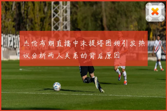 杰伦布朗直播中未提塔图姆引发热议分析两人关系的背后原因