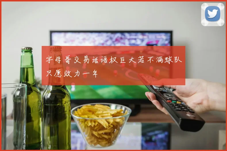 字母哥交易话语权巨大若不满球队只愿效力一年