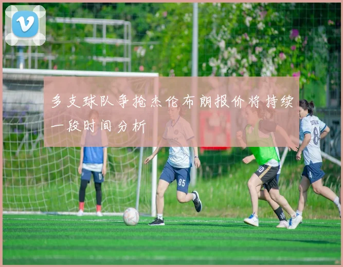多支球队争抢杰伦布朗报价将持续一段时间分析