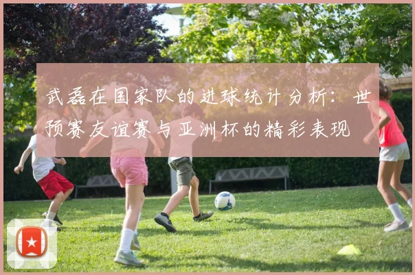 武磊在国家队的进球统计分析：世预赛友谊赛与亚洲杯的精彩表现