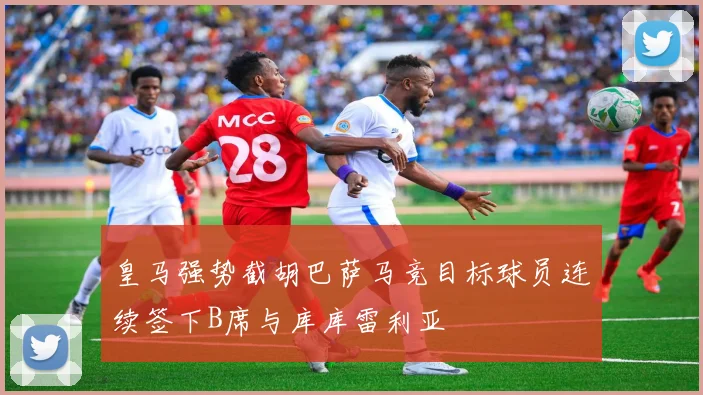 皇马强势截胡巴萨马竞目标球员连续签下B席与库库雷利亚