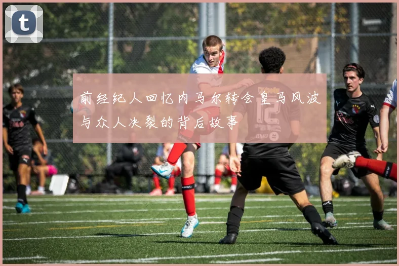 前经纪人回忆内马尔转会皇马风波与众人决裂的背后故事